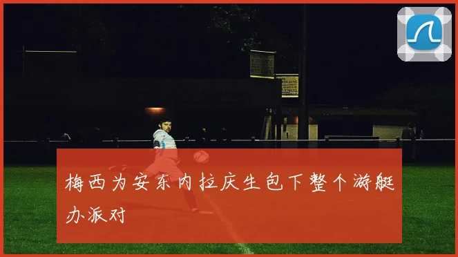 梅西为安东内拉庆生包下整个游艇办派对