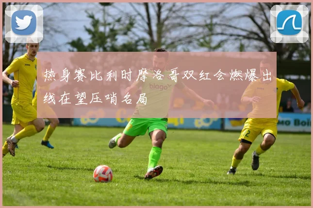 热身赛比利时摩洛哥双红会燃爆出线在望压哨名局