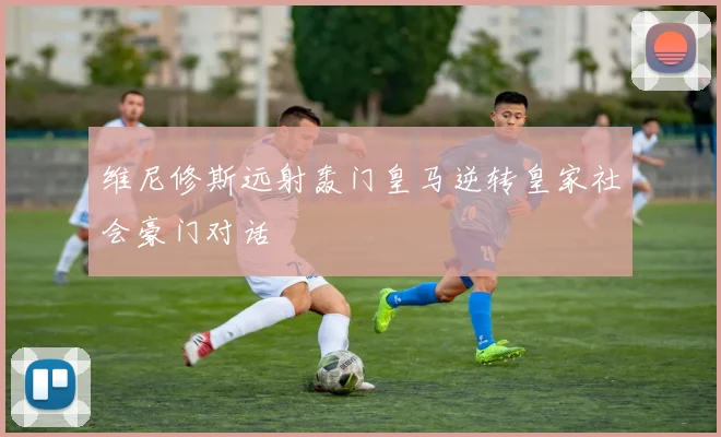 维尼修斯远射轰门皇马逆转皇家社会豪门对话