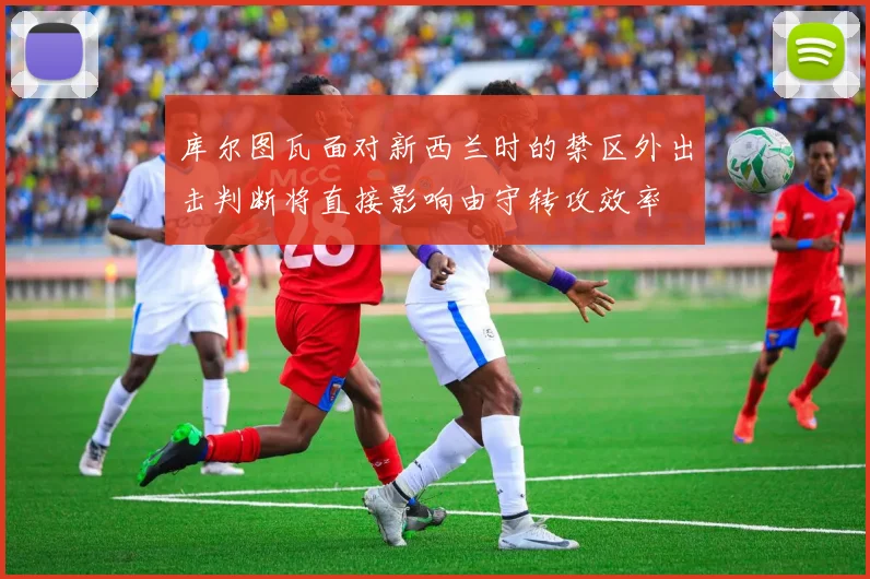 库尔图瓦面对新西兰时的禁区外出击判断将直接影响由守转攻效率