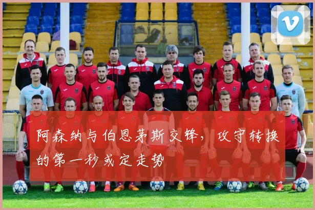 阿森纳与伯恩茅斯交锋，攻守转换的第一秒或定走势