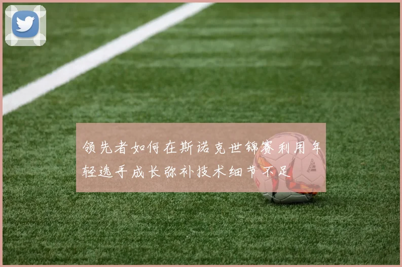 领先者如何在斯诺克世锦赛利用年轻选手成长弥补技术细节不足