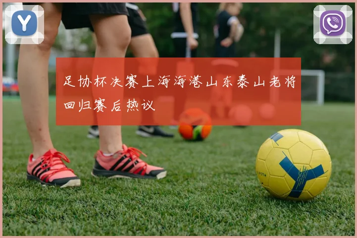 足协杯决赛上海海港山东泰山老将回归赛后热议