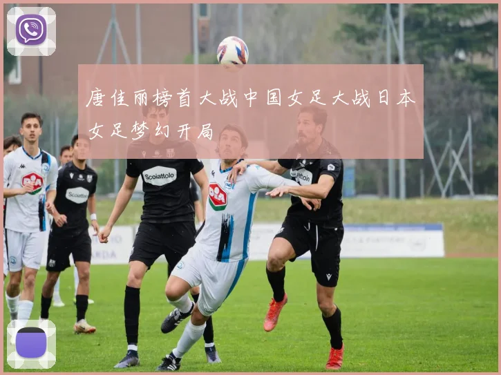 唐佳丽榜首大战中国女足大战日本女足梦幻开局