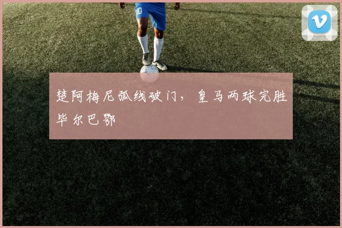 楚阿梅尼弧线破门，皇马两球完胜毕尔巴鄂