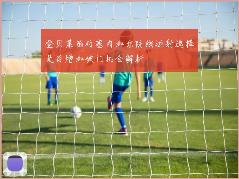 登贝莱面对塞内加尔防线远射选择是否增加破门机会解析