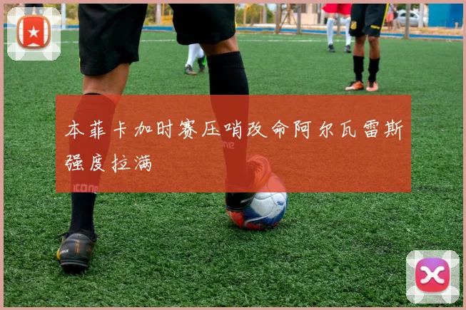 本菲卡加时赛压哨改命阿尔瓦雷斯强度拉满