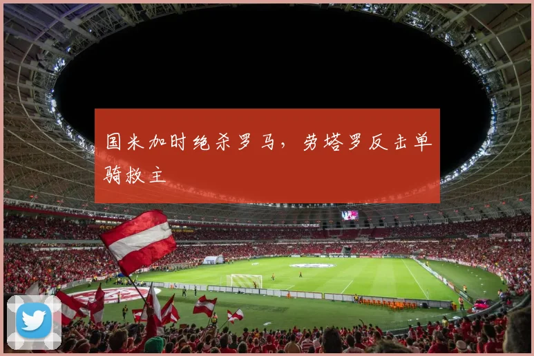 国米加时绝杀罗马，劳塔罗反击单骑救主