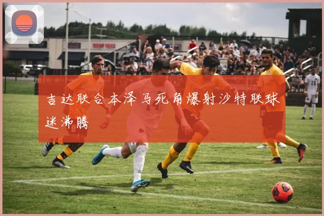 吉达联合本泽马死角爆射沙特联球迷沸腾