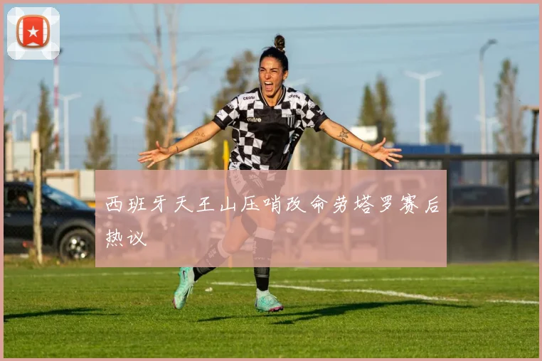 西班牙天王山压哨改命劳塔罗赛后热议