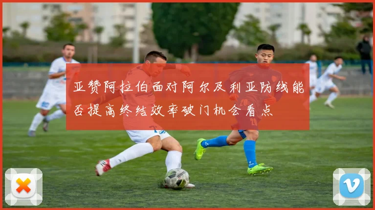 亚赞阿拉伯面对阿尔及利亚防线能否提高终结效率破门机会看点