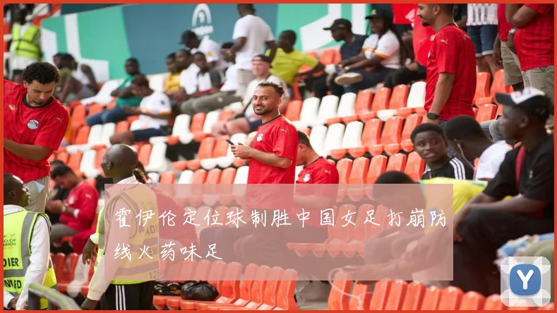 霍伊伦定位球制胜中国女足打崩防线火药味足