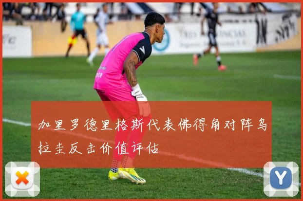 加里罗德里格斯代表佛得角对阵乌拉圭反击价值评估