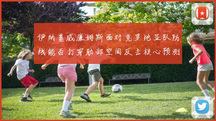 伊纳基威廉姆斯面对克罗地亚队防线能否打穿肋部空间反击核心预测