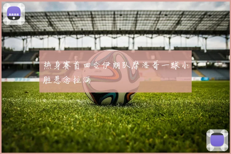 热身赛首回合伊朗队摩洛哥一球小胜悬念拉满