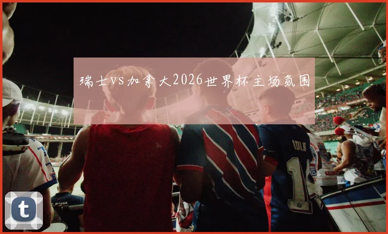 瑞士vs加拿大2026世界杯主场氛围