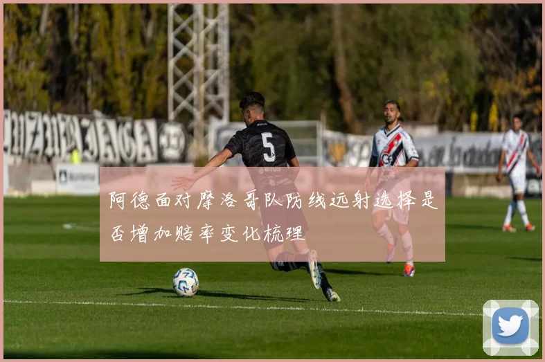 阿德面对摩洛哥队防线远射选择是否增加赔率变化梳理