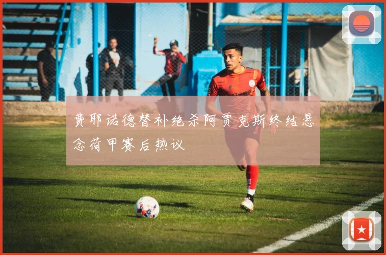 费耶诺德替补绝杀阿贾克斯终结悬念荷甲赛后热议