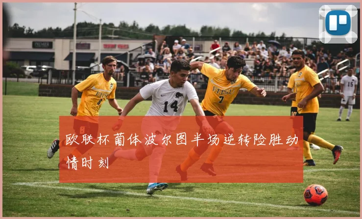 欧联杯葡体波尔图半场逆转险胜动情时刻