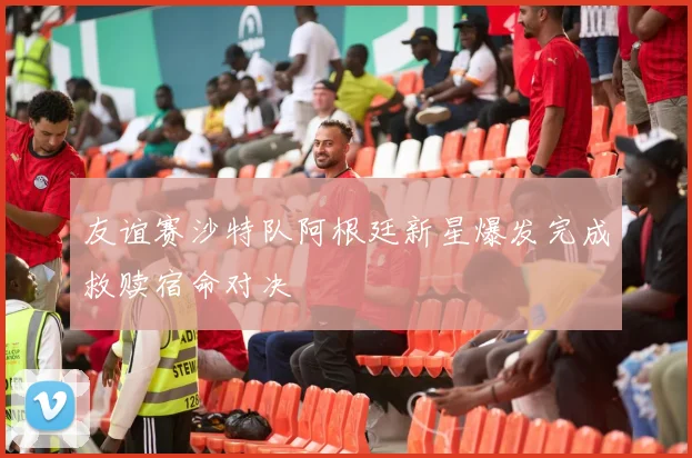 友谊赛沙特队阿根廷新星爆发完成救赎宿命对决