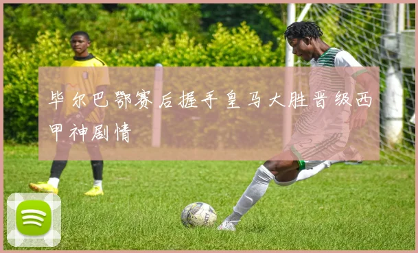 毕尔巴鄂赛后握手皇马大胜晋级西甲神剧情