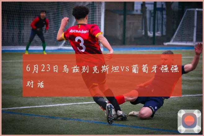 6月23日乌兹别克斯坦vs葡萄牙强强对话