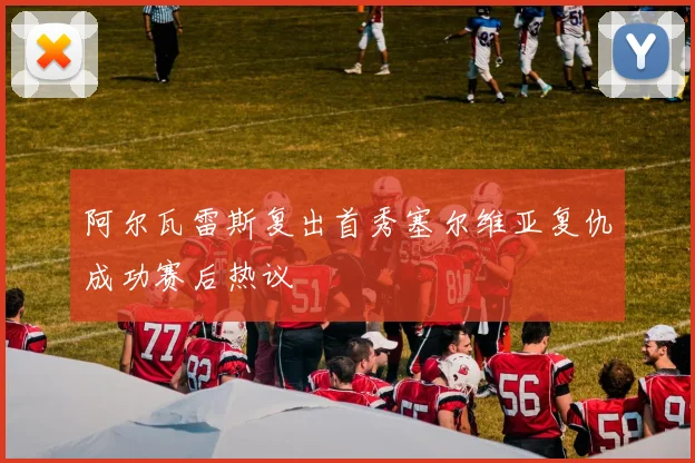阿尔瓦雷斯复出首秀塞尔维亚复仇成功赛后热议