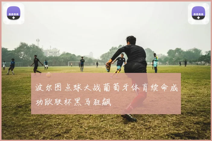 波尔图点球大战葡萄牙体育续命成功欧联杯黑马狂飙