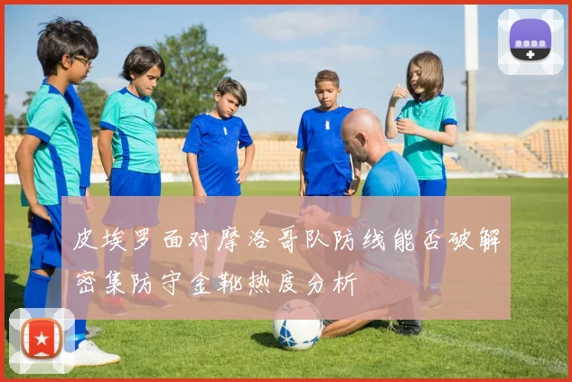皮埃罗面对摩洛哥队防线能否破解密集防守金靴热度分析