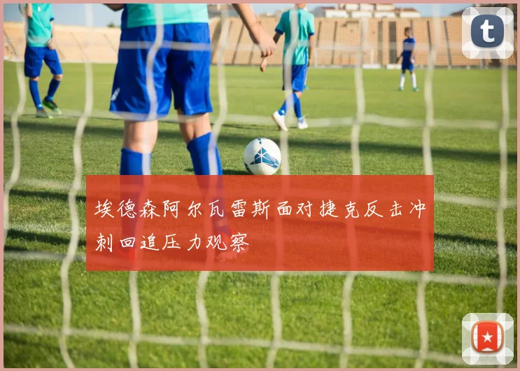 埃德森阿尔瓦雷斯面对捷克反击冲刺回追压力观察