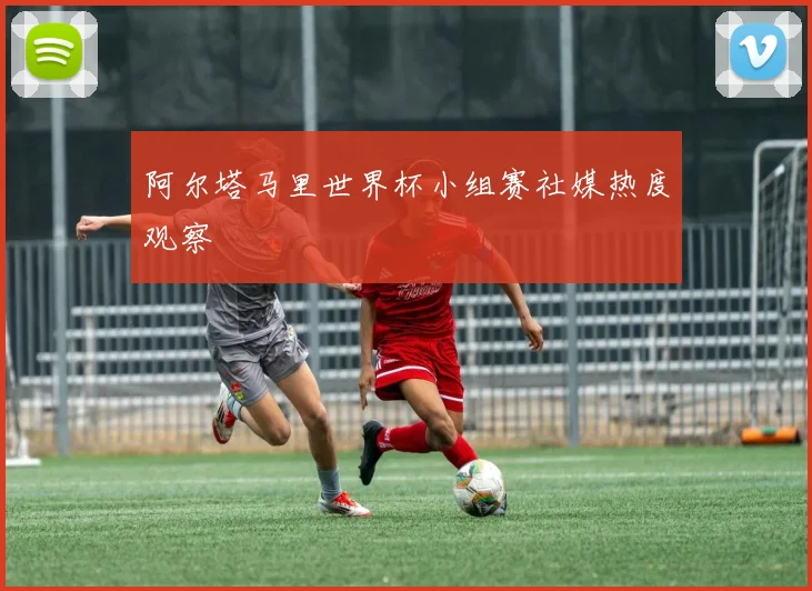 阿尔塔马里世界杯小组赛社媒热度观察