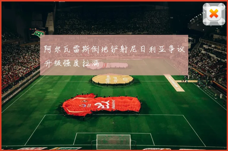 阿尔瓦雷斯倒地铲射尼日利亚争议升级强度拉满
