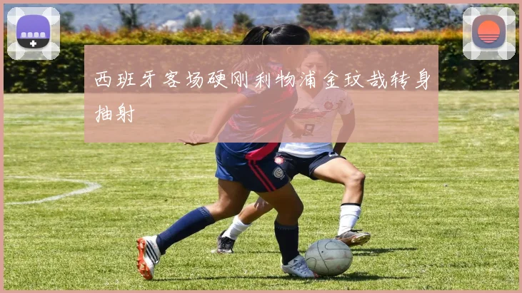 西班牙客场硬刚利物浦金玟哉转身抽射