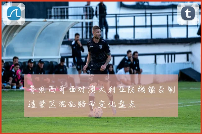 普利西奇面对澳大利亚防线能否制造禁区混乱赔率变化盘点