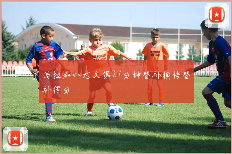 马拉加vs尤文第27分钟替补横传替补得分