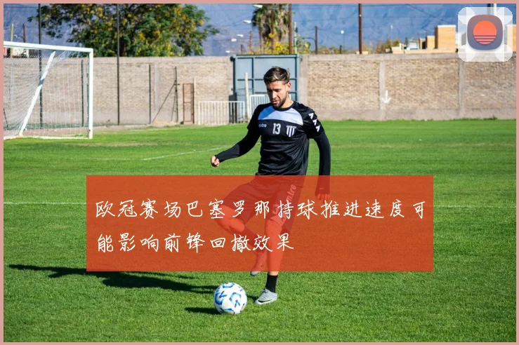 欧冠赛场巴塞罗那持球推进速度可能影响前锋回撤效果