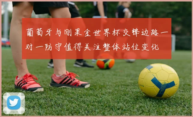葡萄牙与刚果金世界杯交锋边路一对一防守值得关注整体站位变化