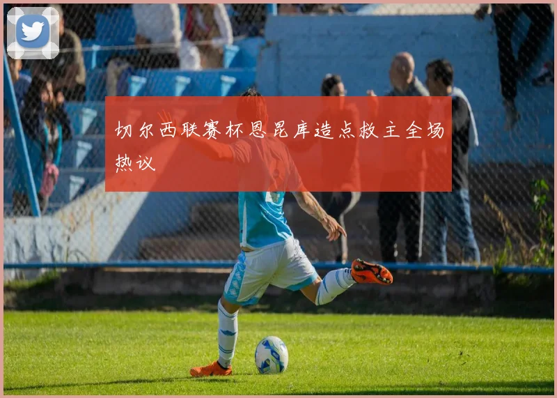 切尔西联赛杯恩昆库造点救主全场热议