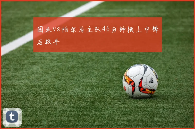国米vs帕尔马主队46分钟换上中锋后扳平