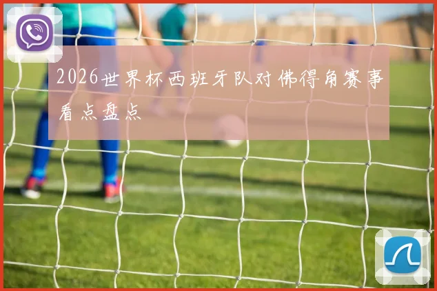 2026世界杯西班牙队对佛得角赛事看点盘点