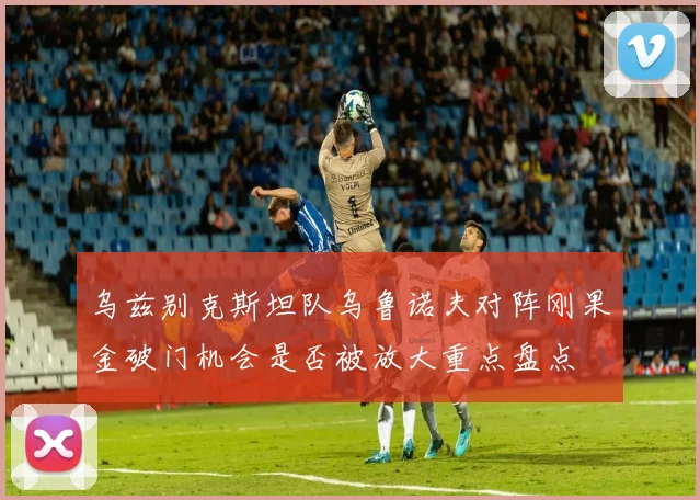 乌兹别克斯坦队乌鲁诺夫对阵刚果金破门机会是否被放大重点盘点