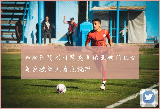 加纳队阿尤对阵克罗地亚破门机会是否被放大看点梳理