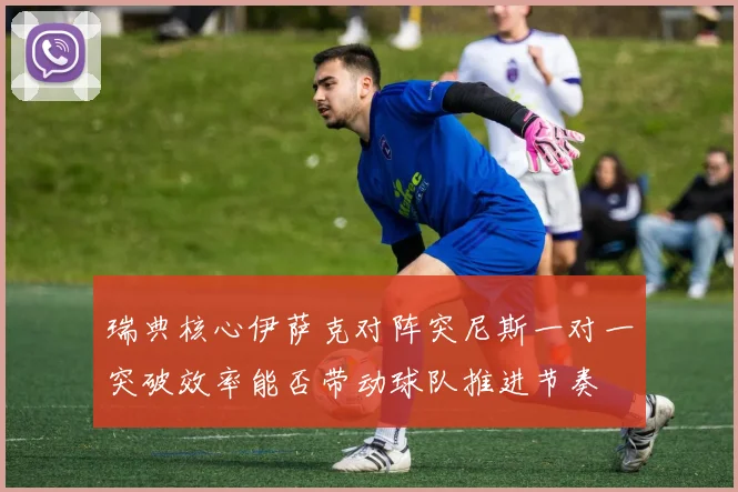 瑞典核心伊萨克对阵突尼斯一对一突破效率能否带动球队推进节奏