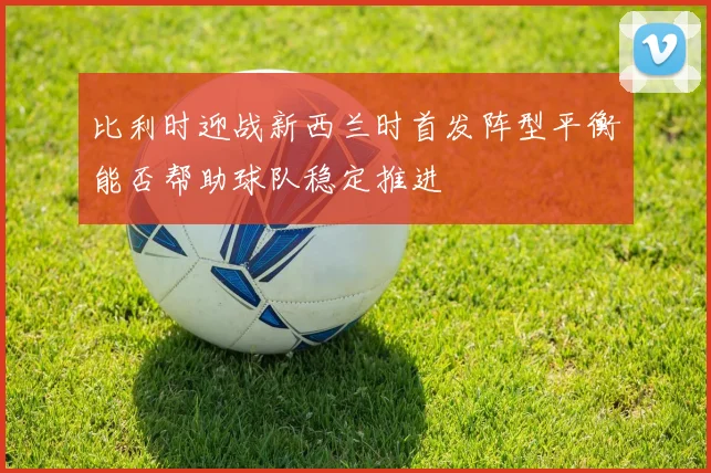 比利时迎战新西兰时首发阵型平衡能否帮助球队稳定推进