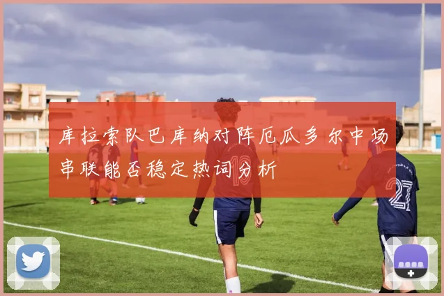库拉索队巴库纳对阵厄瓜多尔中场串联能否稳定热词分析