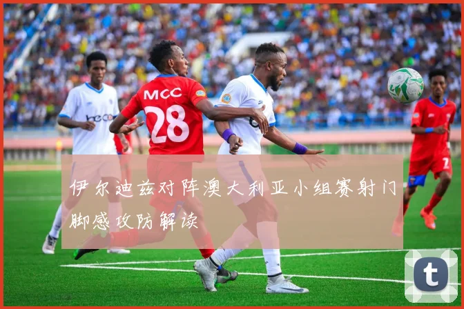 伊尔迪兹对阵澳大利亚小组赛射门脚感攻防解读
