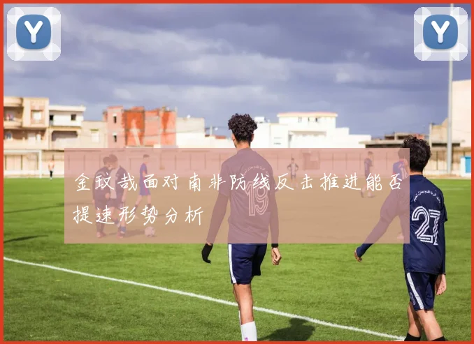 金玟哉面对南非防线反击推进能否提速形势分析